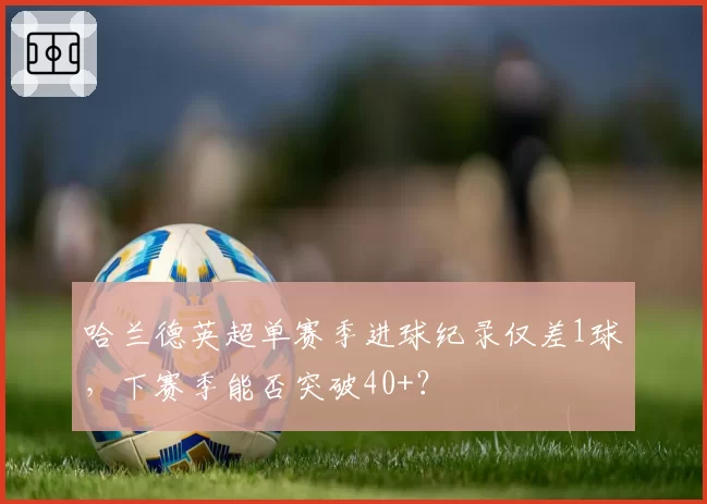 哈兰德英超单赛季进球纪录仅差1球,下赛季能否突破40+?