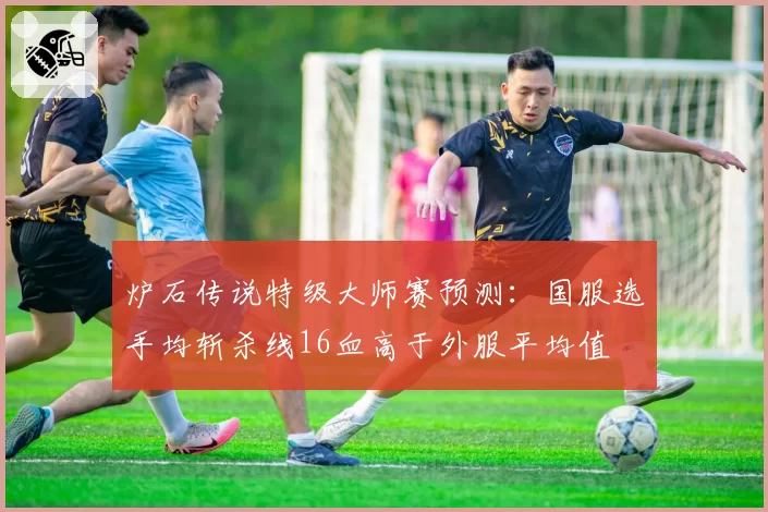 炉石传说特级大师赛预测:国服选手均斩杀线16血高于外服平均值