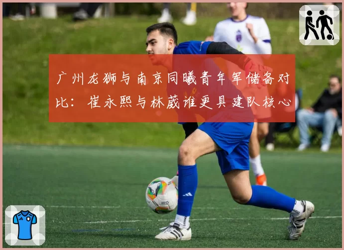 广州龙狮与南京同曦青年军储备对比：崔永熙与林葳谁更具建队核心潜质？