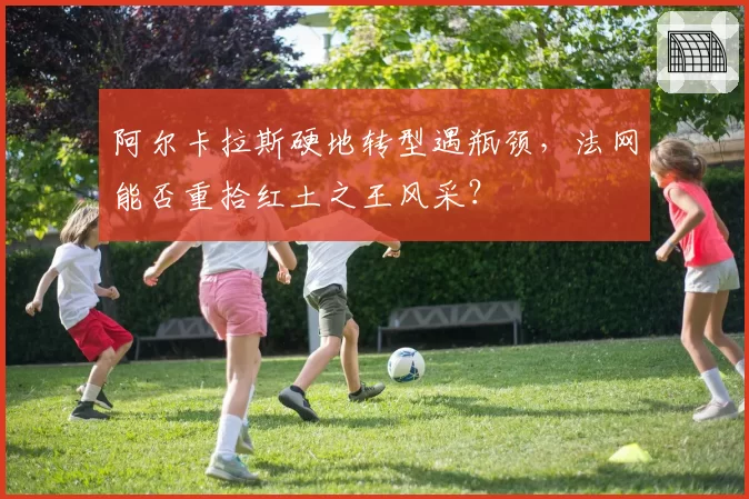 阿尔卡拉斯硬地转型遇瓶颈，法网能否重拾红土之王风采？