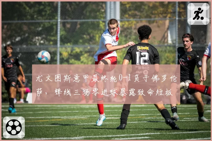 尤文图斯意甲最终轮0-1负于佛罗伦萨,锋线三场零进球暴露致命短板