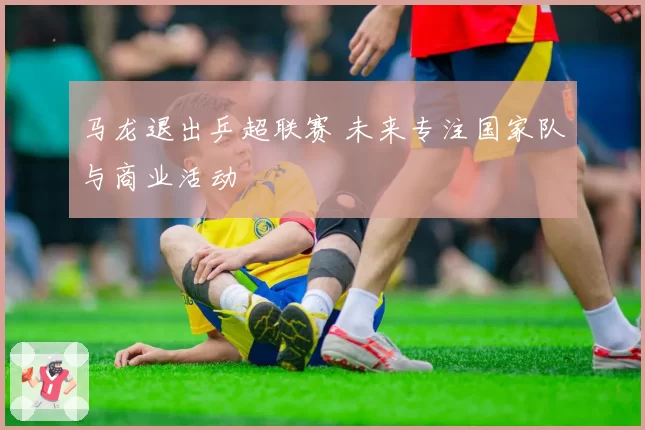 马龙退出乒超联赛 未来专注国家队与商业活动