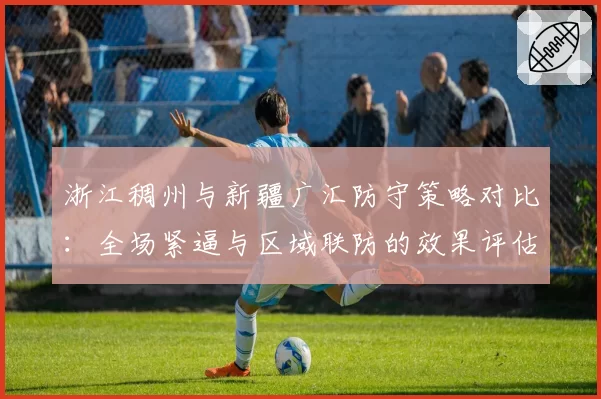 浙江稠州与新疆广汇防守策略对比:全场紧逼与区域联防的效果评估