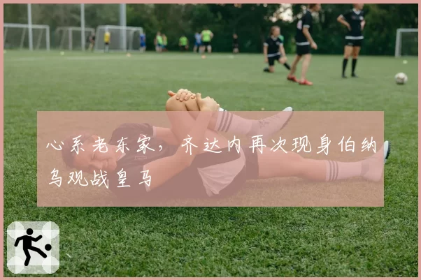 心系老东家，齐达内再次现身伯纳乌观战皇马