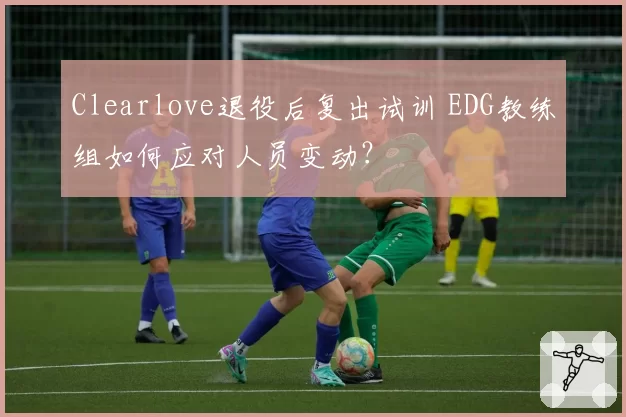 Clearlove退役后复出试训 EDG教练组如何应对人员变动？