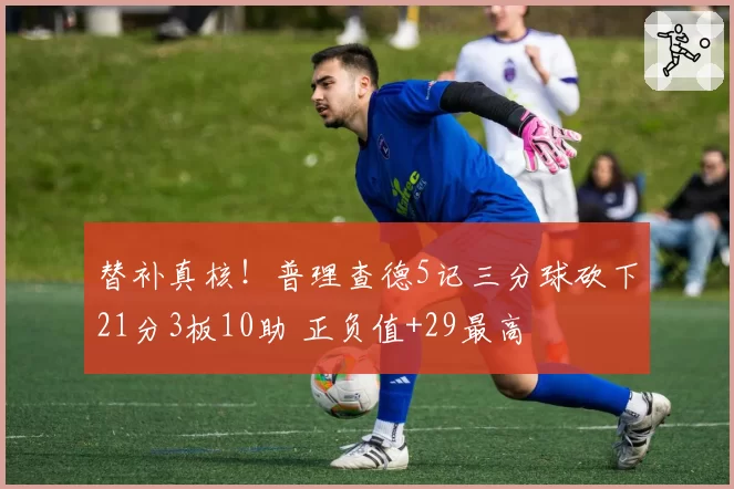 替补真核！普理查德5记三分球砍下21分3板10助 正负值+29最高