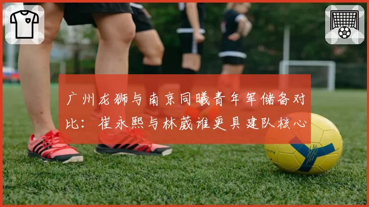 广州龙狮与南京同曦青年军储备对比：崔永熙与林葳谁更具建队核心潜质？