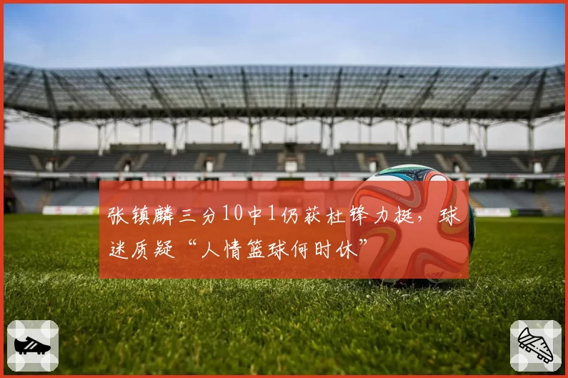 张镇麟三分10中1仍获杜锋力挺，球迷质疑“人情篮球何时休”