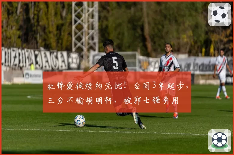 杜锋爱徒续约无忧！合同3年起步，三分不输胡明轩，被郭士强弃用