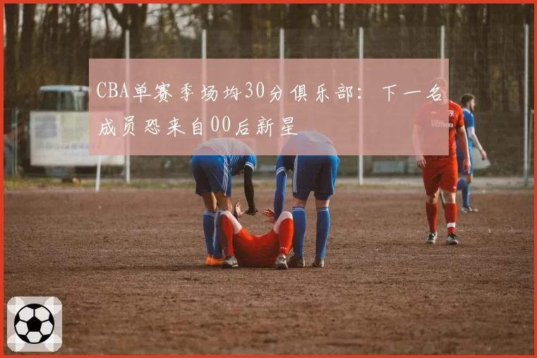 CBA单赛季场均30分俱乐部：下一名成员恐来自00后新星