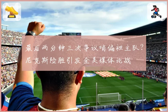 最后两分钟三次争议哨偏袒主队？尼克斯险胜引发全美媒体论战