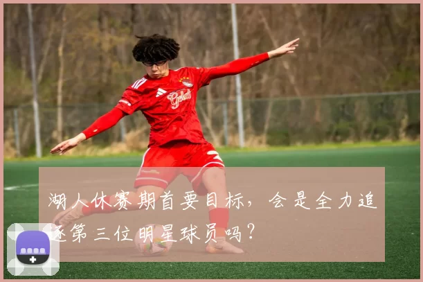 湖人休赛期首要目标，会是全力追逐第三位明星球员吗？