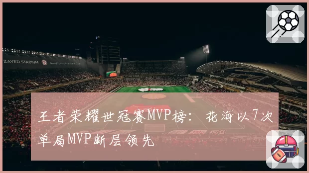 王者荣耀世冠赛MVP榜:花海以7次单局MVP断层领先