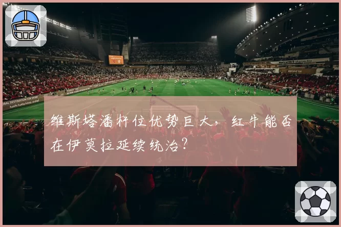 维斯塔潘杆位优势巨大，红牛能否在伊莫拉延续统治？