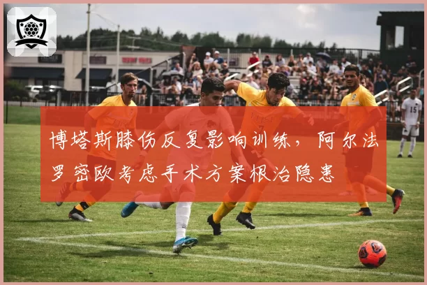 博塔斯膝伤反复影响训练,阿尔法罗密欧考虑手术方案根治隐患