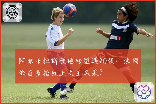 阿尔卡拉斯硬地转型遇瓶颈，法网能否重拾红土之王风采？