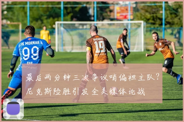 最后两分钟三次争议哨偏袒主队？尼克斯险胜引发全美媒体论战