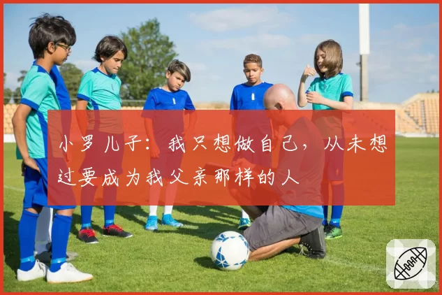 小罗儿子：我只想做自己，从未想过要成为我父亲那样的人