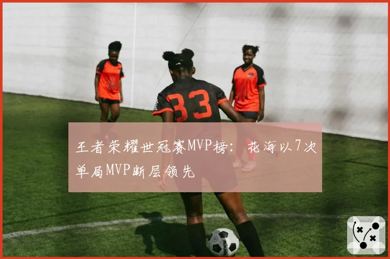 王者荣耀世冠赛MVP榜:花海以7次单局MVP断层领先