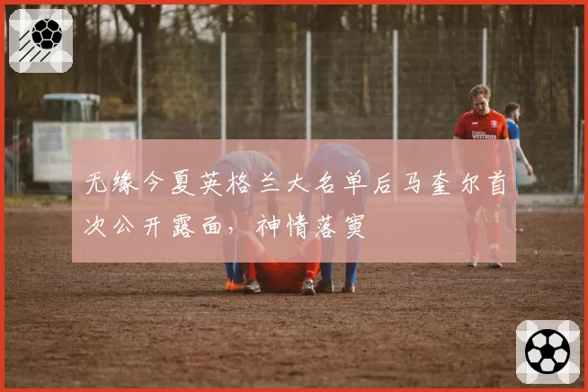 无缘今夏英格兰大名单后马奎尔首次公开露面，神情落寞