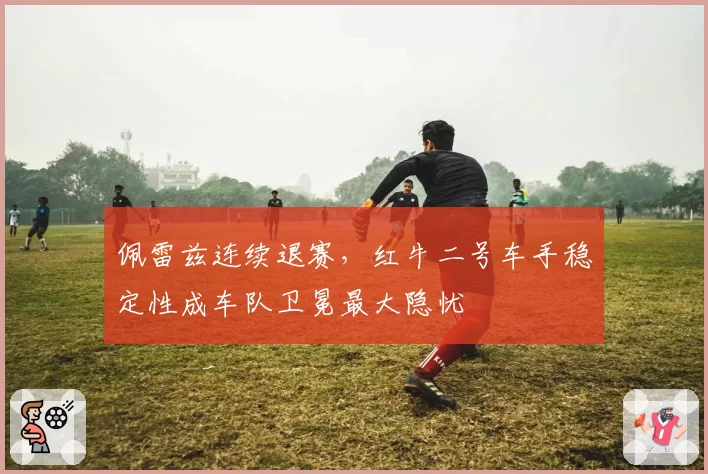 佩雷兹连续退赛，红牛二号车手稳定性成车队卫冕最大隐忧