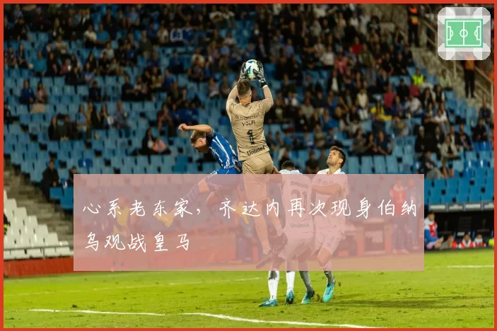 心系老东家，齐达内再次现身伯纳乌观战皇马