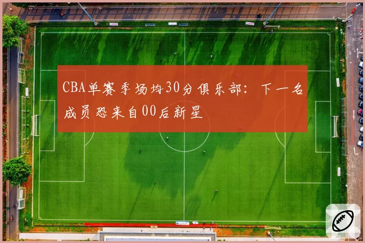 CBA单赛季场均30分俱乐部：下一名成员恐来自00后新星