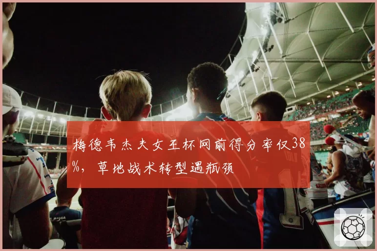 梅德韦杰夫女王杯网前得分率仅38%,草地战术转型遇瓶颈